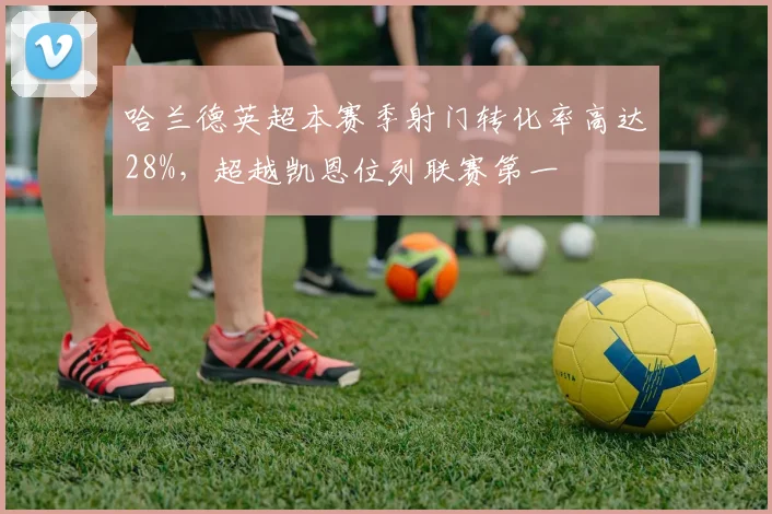 哈兰德英超本赛季射门转化率高达28%，超越凯恩位列联赛第一