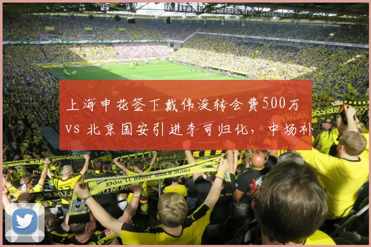 上海申花签下戴伟浚转会费500万 vs 北京国安引进李可归化，中场补强方向不同