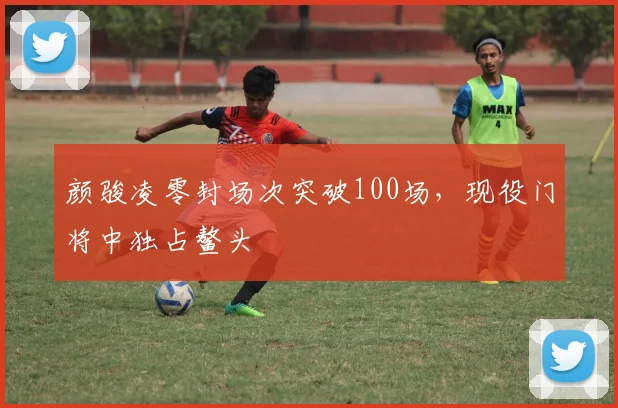 颜骏凌零封场次突破100场，现役门将中独占鳌头