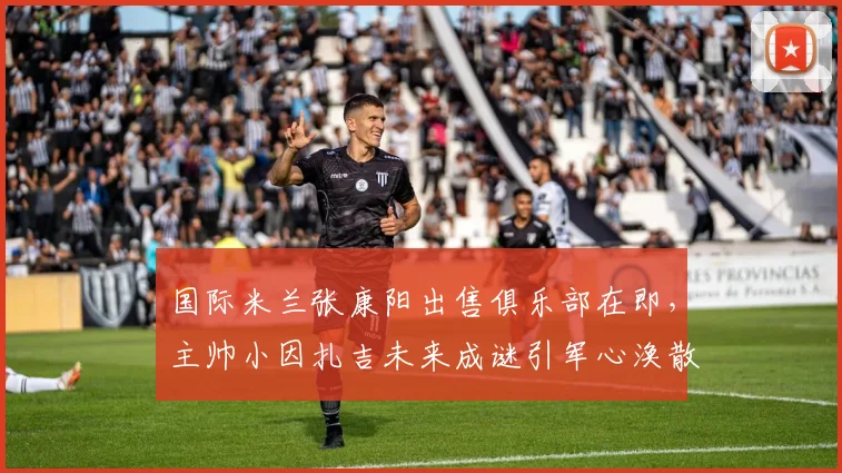 国际米兰张康阳出售俱乐部在即，主帅小因扎吉未来成谜引军心涣散
