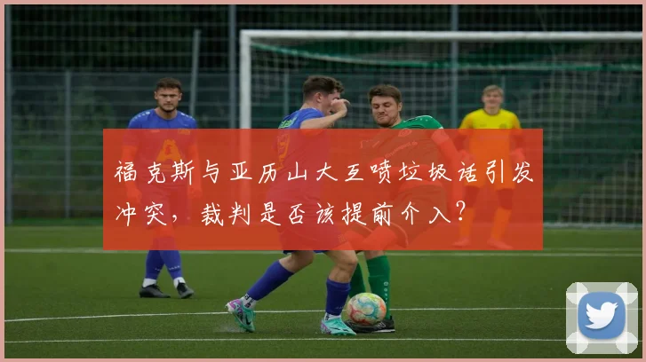 福克斯与亚历山大互喷垃圾话引发冲突，裁判是否该提前介入？
