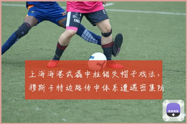 上海海港武磊中柱错失帽子戏法，穆斯卡特边路传中体系遭遇密集防守瓶颈
