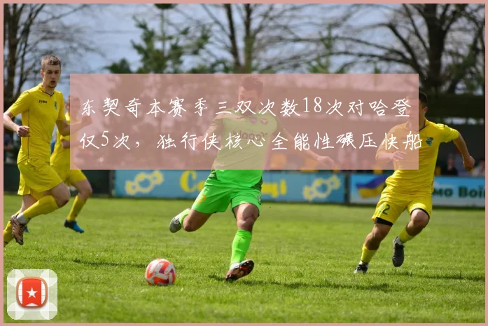 东契奇本赛季三双次数18次对哈登仅5次，独行侠核心全能性碾压快船后卫