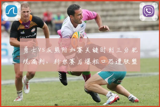 勇士vs灰熊附加赛关键时刻三分犯规漏判，科尔赛后爆粗口恐遭联盟罚款