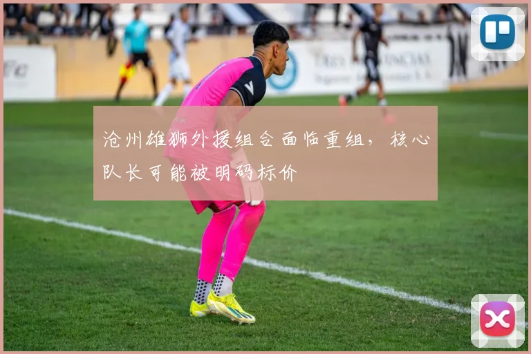 沧州雄狮外援组合面临重组，核心队长可能被明码标价